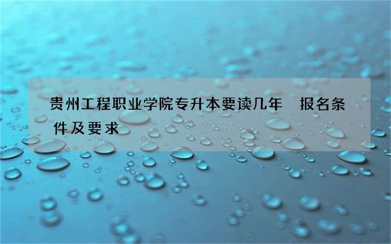 贵州工程职业学院专升本要读几年 报名条件及要求